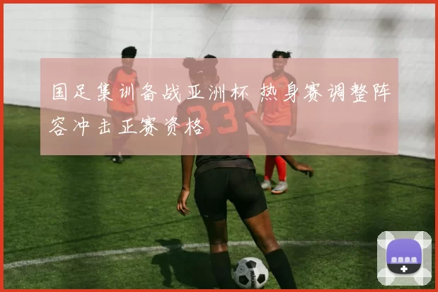 国足集训备战亚洲杯 热身赛调整阵容冲击正赛资格