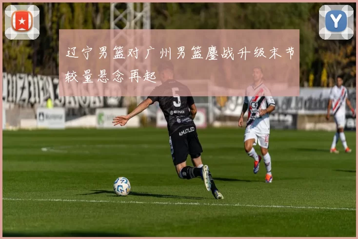 辽宁男篮对广州男篮鏖战升级末节较量悬念再起