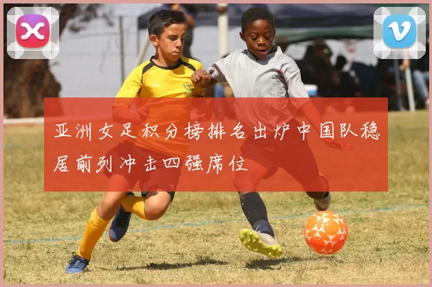 亚洲女足积分榜排名出炉中国队稳居前列冲击四强席位
