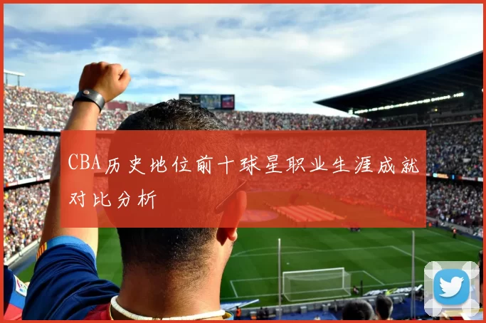 CBA历史地位前十球星职业生涯成就对比分析