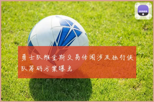 勇士队维金斯交易传闻涉及独行侠队筹码方案曝光