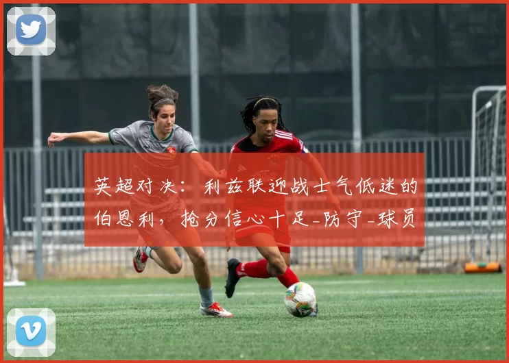 英超对决：利兹联迎战士气低迷的伯恩利，抢分信心十足_防守_球员_对手