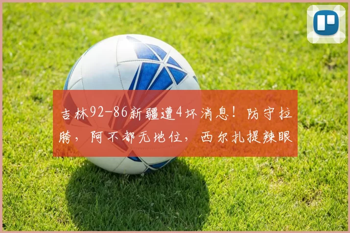 吉林92-86新疆遭4坏消息！防守拉胯，阿不都无地位，西尔扎提辣眼