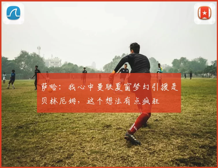 萨哈：我心中曼联夏窗梦幻引援是贝林厄姆，这个想法有点疯狂