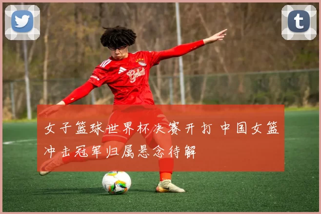 女子篮球世界杯决赛开打 中国女篮冲击冠军归属悬念待解