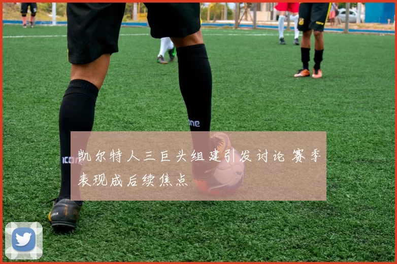 凯尔特人三巨头组建引发讨论 赛季表现成后续焦点