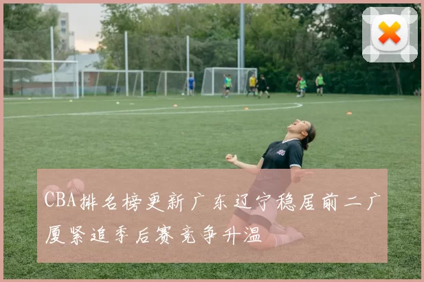 CBA排名榜更新广东辽宁稳居前二广厦紧追季后赛竞争升温