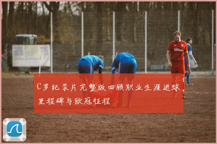 C罗纪录片完整版回顾职业生涯进球里程碑与欧冠征程