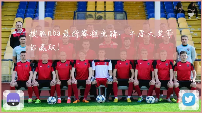 搜狐nba最新赛程竞猜，丰厚大奖等你赢取！