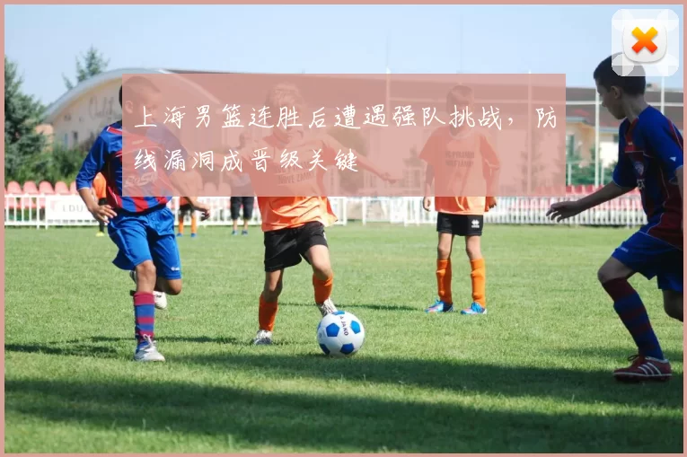 上海男篮连胜后遭遇强队挑战,防线漏洞成晋级关键