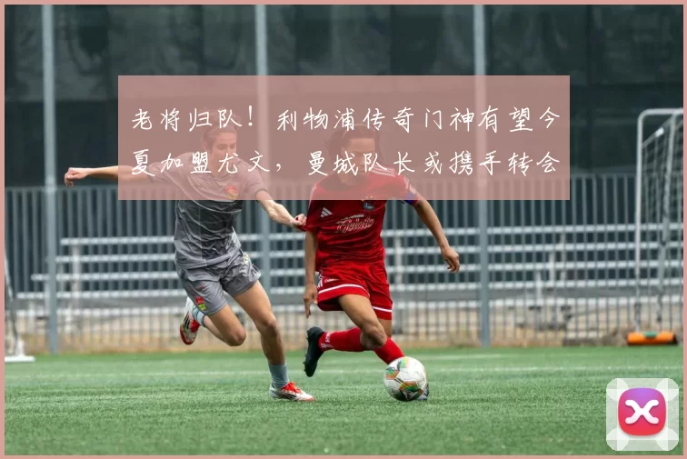 老将归队！利物浦传奇门神有望今夏加盟尤文，曼城队长或携手转会_阿利松_欧冠_国米