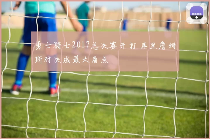 勇士骑士2017总决赛开打 库里詹姆斯对决成最大看点