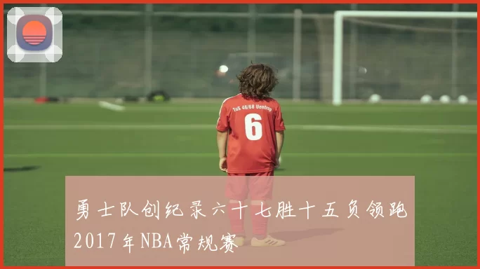 勇士队创纪录六十七胜十五负领跑2017年NBA常规赛