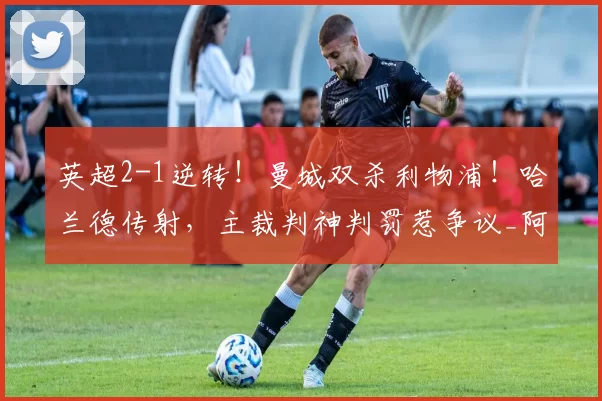 英超2-1逆转！曼城双杀利物浦！哈兰德传射，主裁判神判罚惹争议_阿森纳_欧联