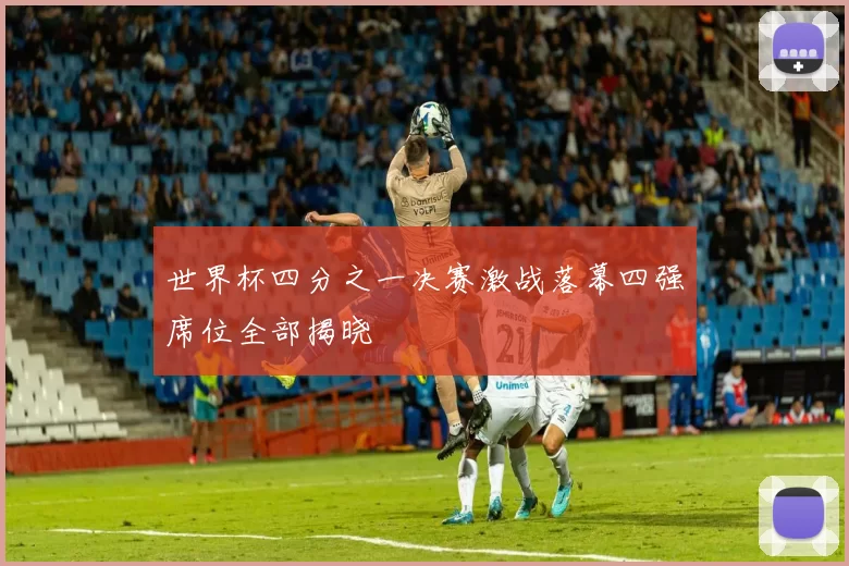 世界杯四分之一决赛激战落幕四强席位全部揭晓