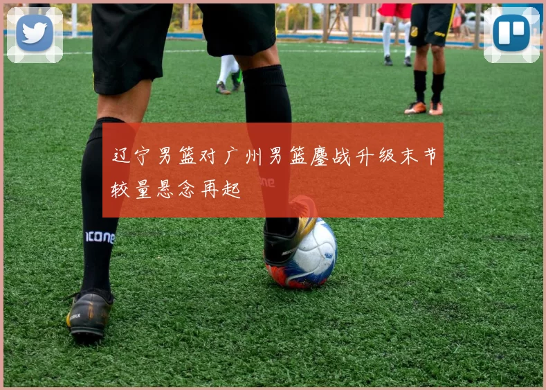 辽宁男篮对广州男篮鏖战升级末节较量悬念再起