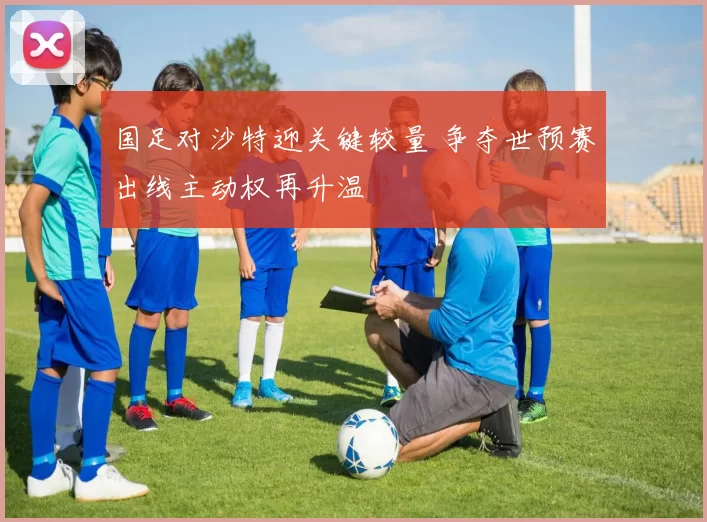 国足对沙特迎关键较量 争夺世预赛出线主动权再升温