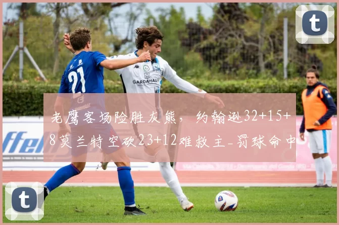 老鹰客场险胜灰熊，约翰逊32+15+8莫兰特空砍23+12难救主_罚球命中率_助攻_比赛