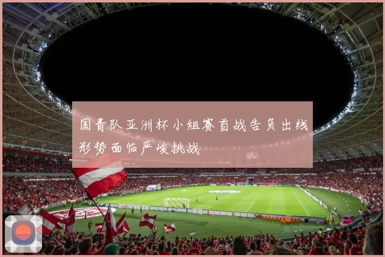 国青队亚洲杯小组赛首战告负出线形势面临严峻挑战