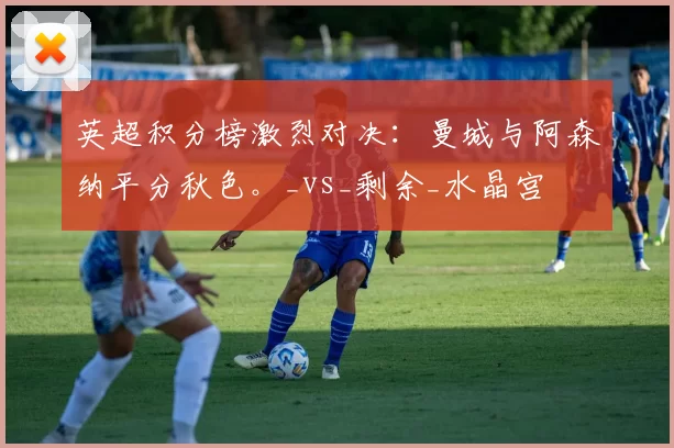 英超积分榜激烈对决：曼城与阿森纳平分秋色。_vs_剩余_水晶宫