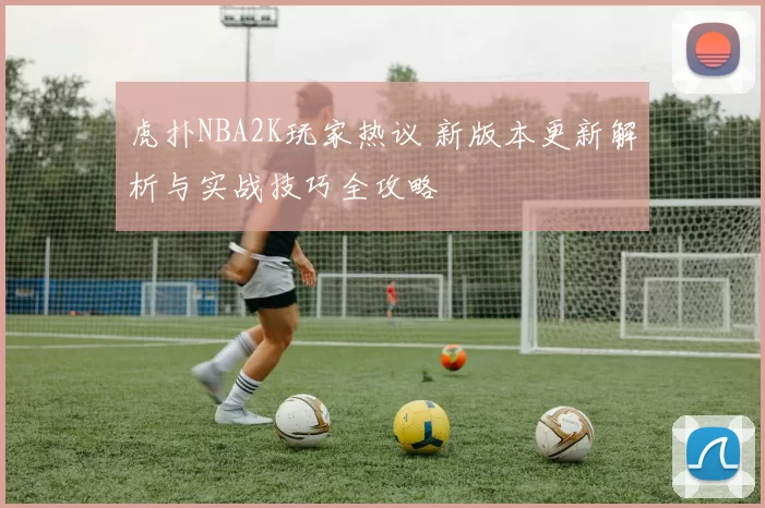 虎扑NBA2K玩家热议 新版本更新解析与实战技巧全攻略