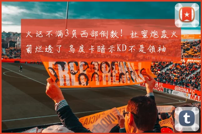 火记不满3负西部倒数!杜蜜炮轰火箭烂透了 乌度卡暗示KD不是领袖