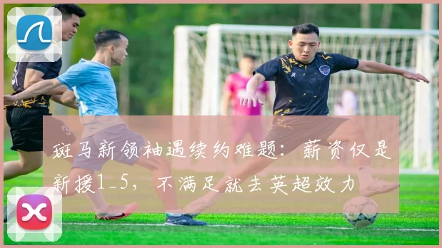 斑马新领袖遇续约难题：薪资仅是新援1_5，不满足就去英超效力