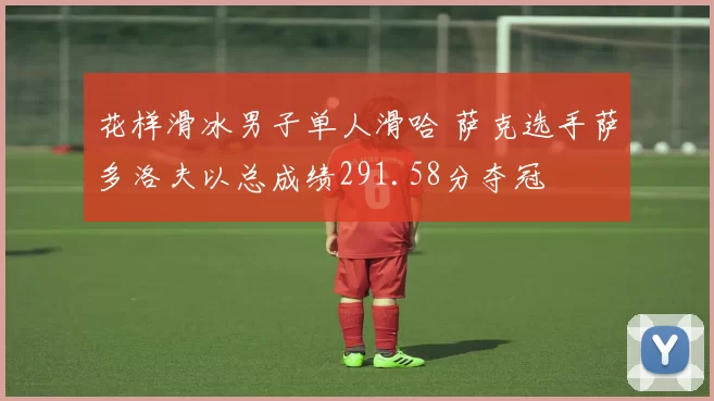 花样滑冰男子单人滑哈 萨克选手萨多洛夫以总成绩291.58分夺冠
