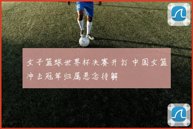 女子篮球世界杯决赛开打 中国女篮冲击冠军归属悬念待解