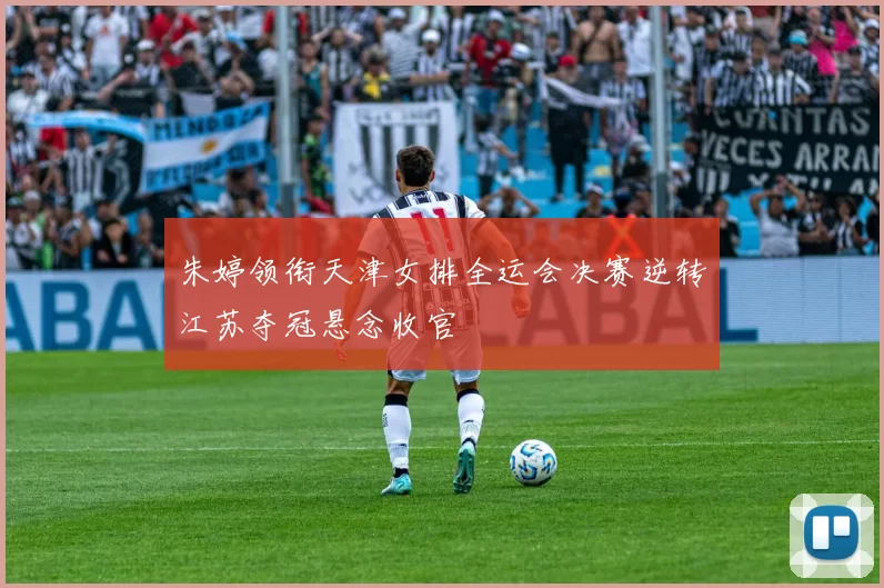 朱婷领衔天津女排全运会决赛逆转江苏夺冠悬念收官