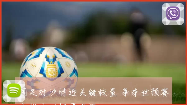 国足对沙特迎关键较量 争夺世预赛出线主动权再升温