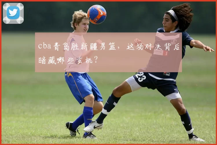 cba青岛胜新疆男篮，这场对决背后暗藏哪些玄机？