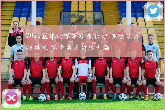 2026篮球比赛赛程表出炉 多场焦点战排定 赛季看点持续升温