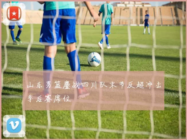 山东男篮鏖战四川队末节反超冲击季后赛席位