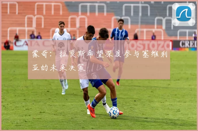蒙奇：拉莫斯希望深度参与塞维利亚的未来决策