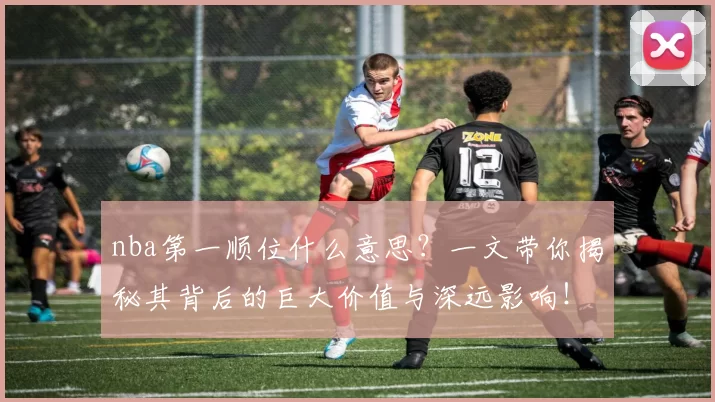 nba第一顺位什么意思？一文带你揭秘其背后的巨大价值与深远影响！