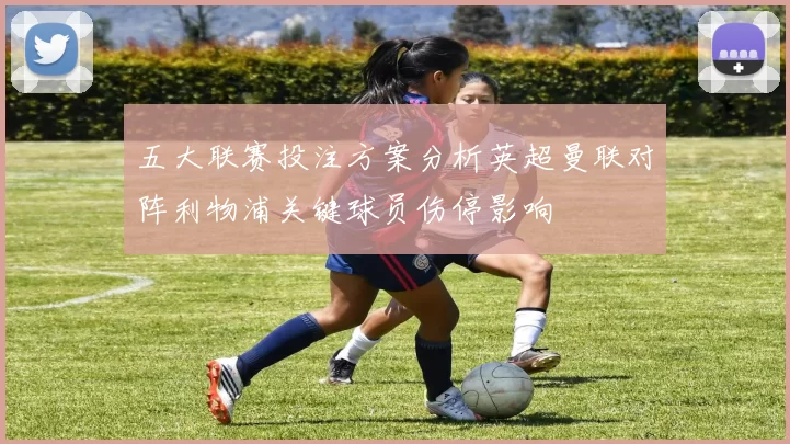 五大联赛投注方案分析英超曼联对阵利物浦关键球员伤停影响