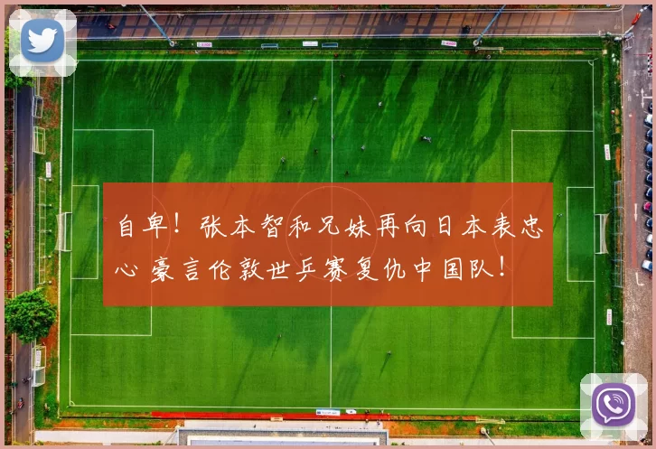 自卑！张本智和兄妹再向日本表忠心 豪言伦敦世乒赛复仇中国队！