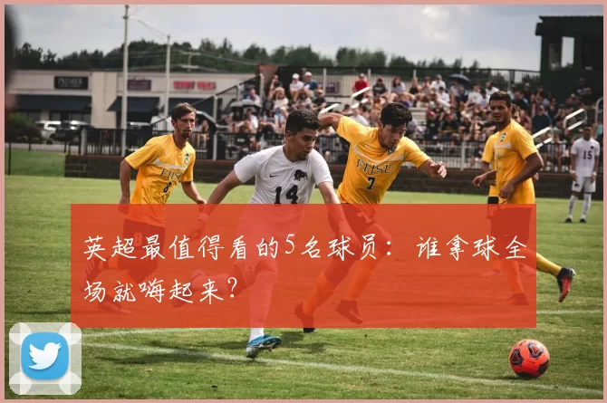 英超最值得看的5名球员：谁拿球全场就嗨起来？