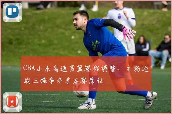 CBA山东高速男篮赛程调整，主场连战三强争夺季后赛席位