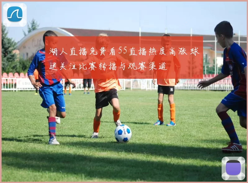 湖人直播免费看55直播热度高涨 球迷关注比赛转播与观赛渠道