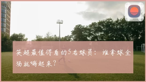 英超最值得看的5名球员：谁拿球全场就嗨起来？