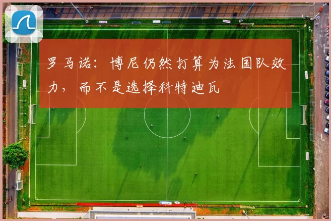 罗马诺：博尼仍然打算为法国队效力，而不是选择科特迪瓦