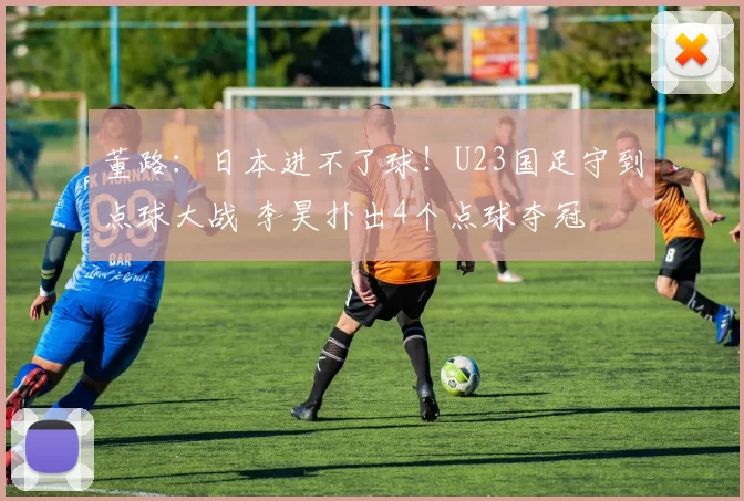 董路：日本进不了球！U23国足守到点球大战 李昊扑出4个点球夺冠