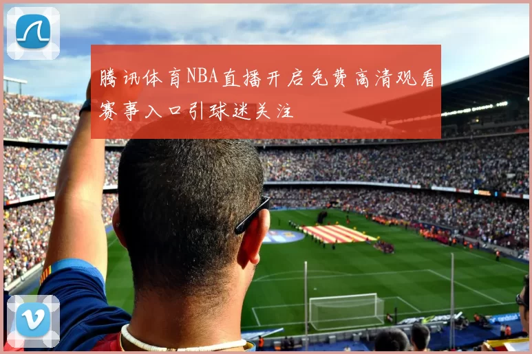 腾讯体育NBA直播开启免费高清观看赛事入口引球迷关注