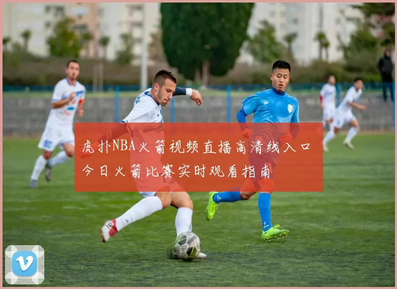 虎扑NBA火箭视频直播高清线入口 今日火箭比赛实时观看指南