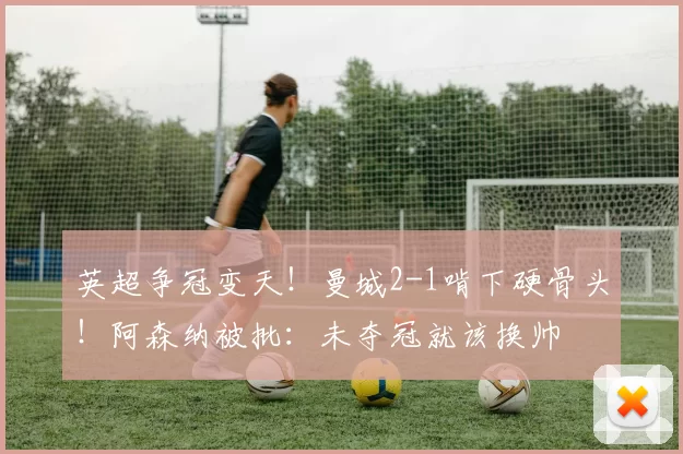 英超争冠变天!曼城2-1啃下硬骨头!阿森纳被批:未夺冠就该换帅