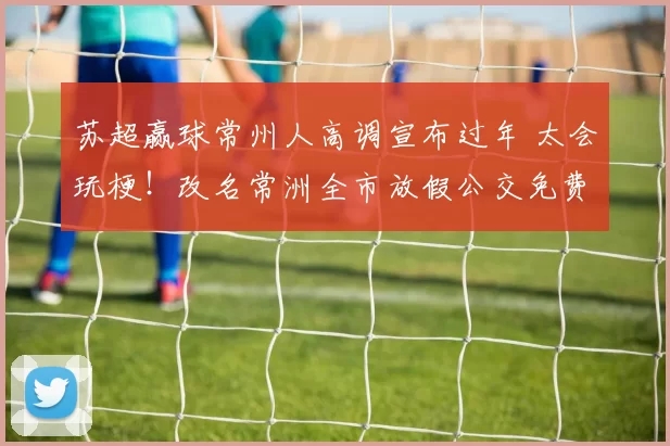 苏超赢球常州人高调宣布过年 太会玩梗！改名常洲全市放假公交免费