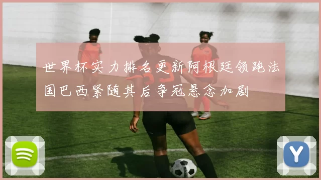 世界杯实力排名更新阿根廷领跑法国巴西紧随其后争冠悬念加剧