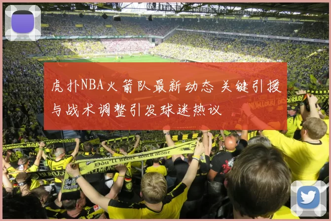 虎扑NBA火箭队最新动态 关键引援与战术调整引发球迷热议